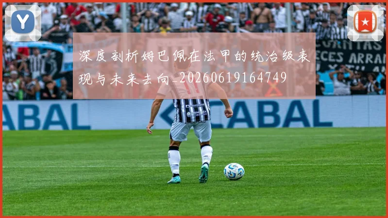 深度剖析姆巴佩在法甲的统治级表现与未来去向_20260619164749